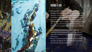 RENG-I SU
Developed in 1920s by artist Reng I Su who
brought ancient techniques to the new level of art
value by interpreting visual arts based on paper
marbling (visual formats under water exposure)
with the awareness of the diﬃculties that art
approaches, whose tradition is not yet adopted in
the country, and which have failed to create a
background or visual familiarization as a craft for
years.
He worked on integrating paper marbling
tradition into the present by applying diﬀerent
materials making research on all types of paint
and canvas.
Reng-I Su became an independent style which
includes all aspects of contemporary art waves
and ancient eastern tradition.
 