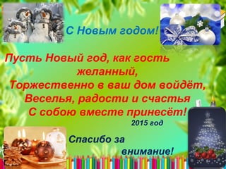 С Новым годом!
Пусть Новый год, как гость
желанный,
Торжественно в ваш дом войдёт,
Веселья, радости и счастья
С собою вместе принесёт!
2015 год
Спасибо за
внимание!
 