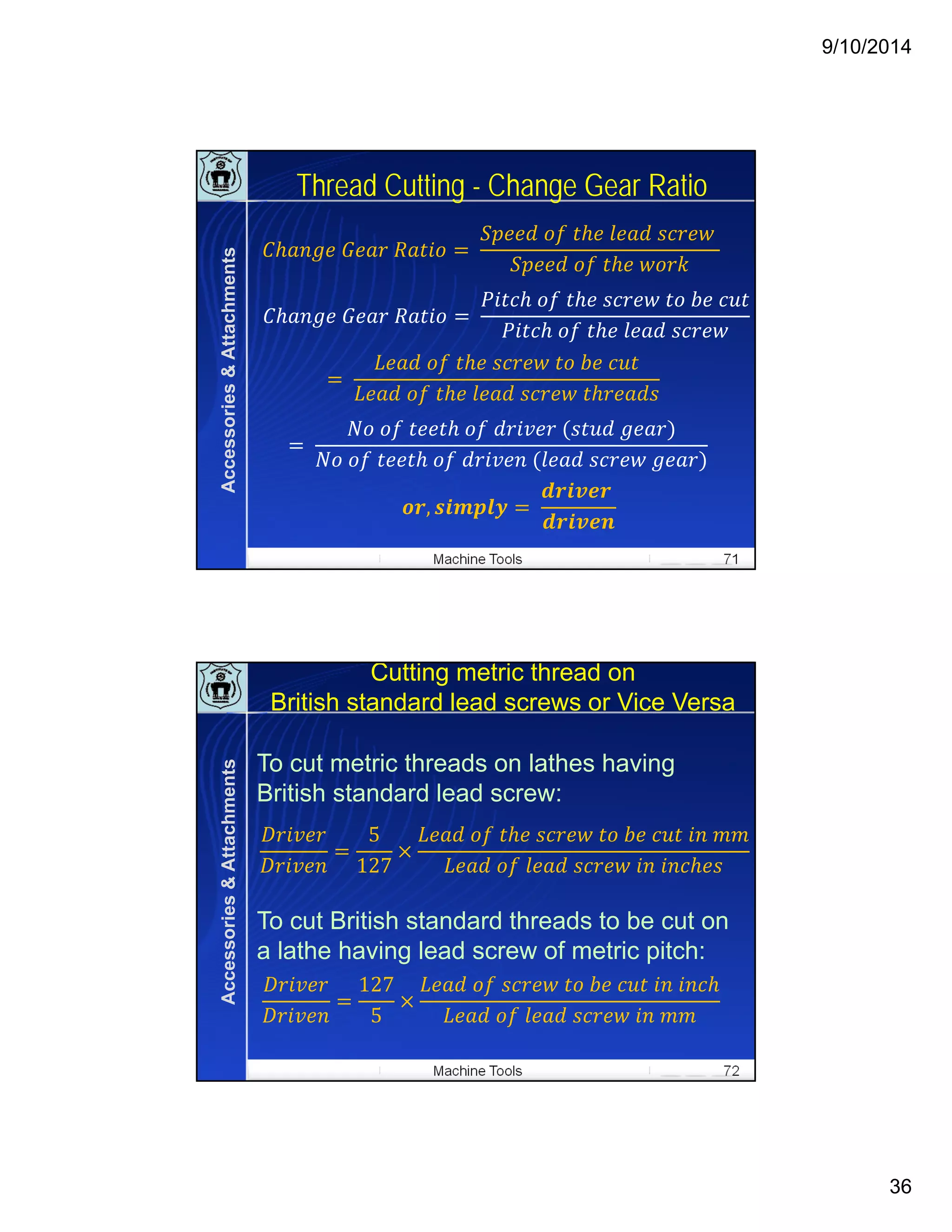 9/10/2014
36
Machine Tools 71
Thread Cutting - Change Gear Ratio
	 	 	
	 	 	 	 	 	
	 	 	 	
	 	 	
	 	 	 	 	
	 	 	
	
	 	 	 	 	 	
	 	 	 	 	
	
	 	 	 	 	 	
	 	 	 	 	 	 	
, 	
	
Accessories&Attachments
Machine Tools 72
Cutting metric thread on
British standard lead screws or Vice Versa
To cut metric threads on lathes having
British standard lead screw:
To cut British standard threads to be cut on
a lathe having lead screw of metric pitch:
5
127
	 	 	 	 	 	 	 	
	 	 	 	 	
127
5
	 	 	 	 	 	 	
	 	 	 	 	
Accessories&Attachments
 