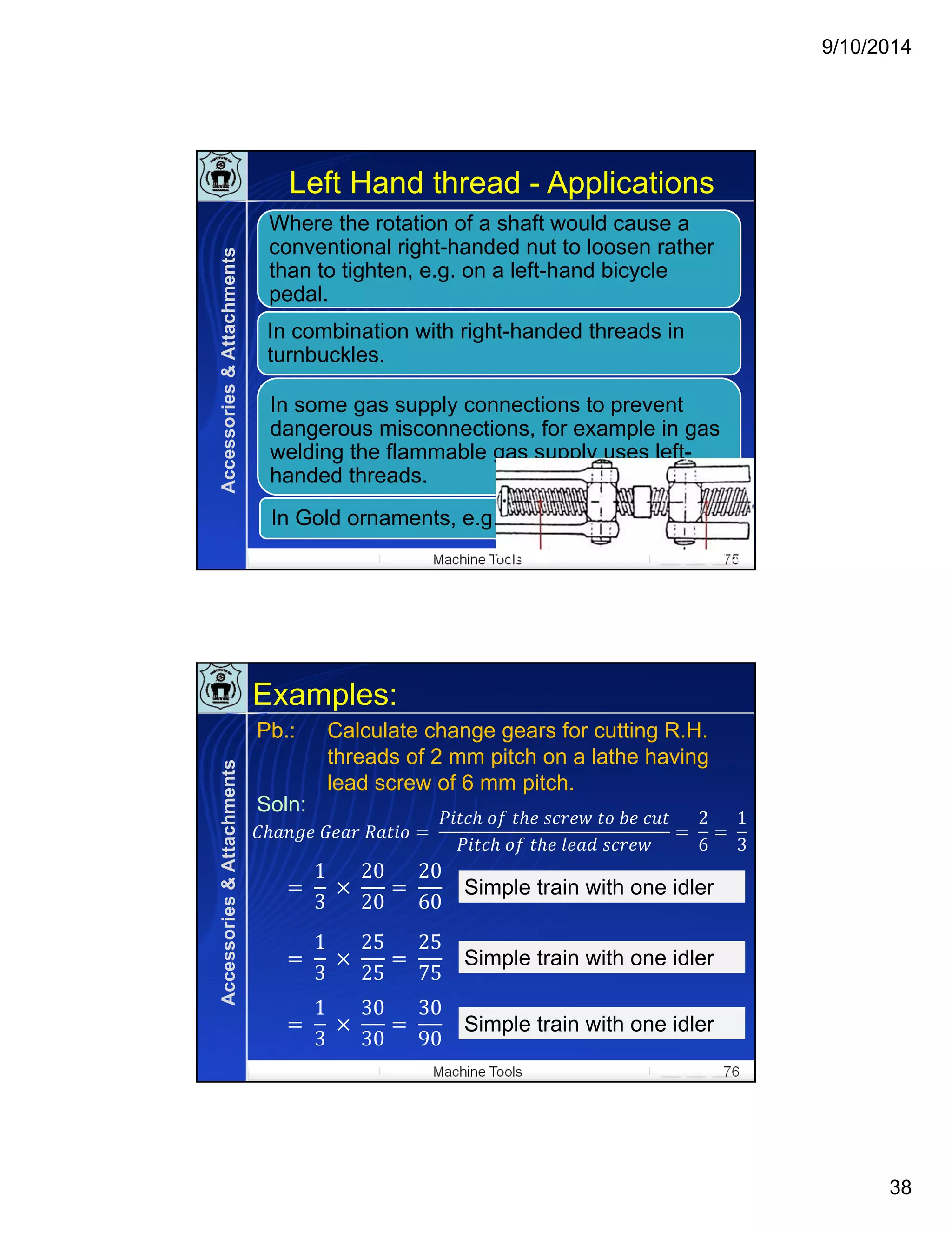 9/10/2014
38
Machine Tools 75
Left Hand thread - Applications
Where the rotation of a shaft would cause a
conventional right-handed nut to loosen rather
than to tighten, e.g. on a left-hand bicycle
pedal.
In combination with right-handed threads in
turnbuckles.
In Gold ornaments, e.g. ear studs.
In some gas supply connections to prevent
dangerous misconnections, for example in gas
welding the flammable gas supply uses left-
handed threads.
RH ThreaLH Thread
Accessories&Attachments
Machine Tools 76
Examples:
	 	 	
	 	 	 	 	 	
	 	 	 	
	
2
6
	
1
3
	
1
3
	 	
20
20
	
20
60
Simple train with one idlerSimple train with one idler
	
1
3
	 	
25
25
	
25
75
Simple train with one idlerSimple train with one idler
	
1
3
	 	
30
30
30
90
Simple train with one idlerSimple train with one idler
Calculate change gears for cutting R.H.
threads of 2 mm pitch on a lathe having
lead screw of 6 mm pitch.
Pb.:
Soln:
Accessories&Attachments
 