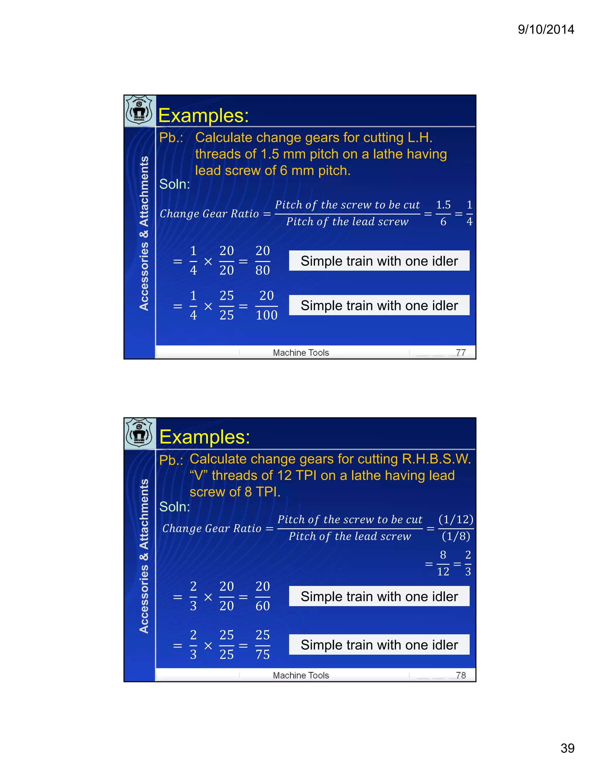 9/10/2014
39
Machine Tools 77
Examples:
Calculate change gears for cutting L.H.
threads of 1.5 mm pitch on a lathe having
lead screw of 6 mm pitch.
Pb.:
Soln:
	 	
	 	 	 	 	 	
	 	 	 	
1.5
6
1
4
	
1
4
	 	
20
20
	
20
80
Simple train with one idlerSimple train with one idler
	
1
4
	 	
25
25
	
20
100
Simple train with one idlerSimple train with one idler
Accessories&Attachments
Machine Tools 78
Examples:
Calculate change gears for cutting R.H.B.S.W.
“V” threads of 12 TPI on a lathe having lead
screw of 8 TPI.
	 	
	 	 	 	 	 	
	 	 	 	
1 12⁄
1 8⁄
	
2
3
	 	
20
20
	
20
60
Simple train with one idlerSimple train with one idler
	
2
3
	 	
25
25
25
75
Simple train with one idlerSimple train with one idler
8
12
2
3
Pb.:
Soln:
Accessories&Attachments
 