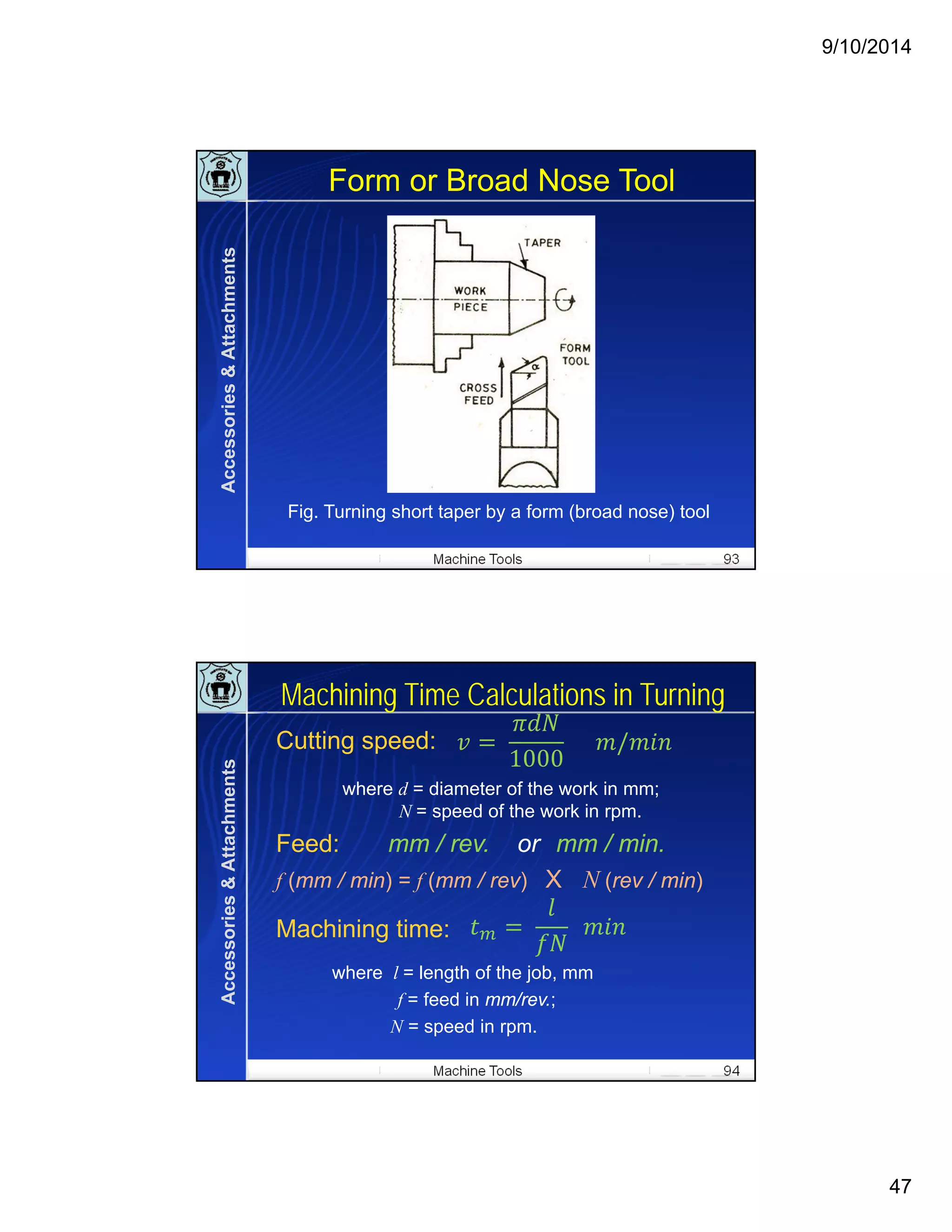 9/10/2014
47
Machine Tools 93
Form or Broad Nose Tool
Fig. Turning short taper by a form (broad nose) tool
Accessories&Attachments
Machine Tools 94
Machining Time Calculations in Turning
Cutting speed:
where d = diameter of the work in mm;
N = speed of the work in rpm.
Feed: mm / rev. or mm / min.
f (mm / min) = f (mm / rev) X N (rev / min)
Machining time:
where l = length of the job, mm
f = feed in mm/rev.;
N = speed in rpm.
	
1000
					 /
	 		
Accessories&Attachments
 