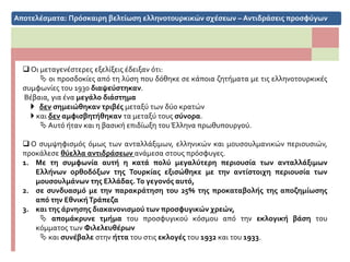 Αποτελέσματα: Βελτίωση ελληνοτουρκικών σχέσεων – Αντιδράσεις προσφύγων
 Οι μεταγενέστερες εξελίξεις έδειξαν ότι:
 οι προσδοκίες από τη λύση που δόθηκε σε κάποια ζητήματα με τις ελληνοτουρκικές
συμφωνίες του 1930 διαψεύστηκαν.
Βέβαια, για ένα μεγάλο διάστημα
 δεν σημειώθηκαν τριβές μεταξύ των δύο κρατών
 και δεν αμφισβητήθηκαν τα μεταξύ τους σύνορα.
 Αυτό ήταν και η βασική επιδίωξη του Έλληνα πρωθυπουργού.
 Ο συμψηφισμός όμως των ανταλλάξιμων, ελληνικών και μουσουλμανικών περιουσιών,
προκάλεσε θύελλα αντιδράσεων ανάμεσα στους πρόσφυγες.
1. Με τη συμφωνία αυτή η κατά πολύ μεγαλύτερη περιουσία των ανταλλάξιμων
Ελλήνων ορθοδόξων της Τουρκίας εξισώθηκε με την αντίστοιχη περιουσία των
μουσουλμάνων της Ελλάδας.Το γεγονός αυτό,
2. σε συνδυασμό με την παρακράτηση του 25% της προκαταβολής της αποζημίωσης
από την ΕθνικήΤράπεζα
3. και της άρνησης διακανονισμού των προσφυγικών χρεών,
 απομάκρυνε τμήμα του προσφυγικού κόσμου από την εκλογική βάση του
κόμματος των Φιλελευθέρων
 και συνέβαλε στην ήττα του στις εκλογές του 1932 και του 1933.
 