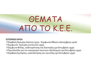 ΘΕΜΑΤΑ
ΑΠΟ ΤΟ Κ.Ε.Ε.
ΙΣΤΟΡΙΚΟΙ ΟΡΟΙ:
Σύμβαση Άγκυρας (Ιούνιος 1925) - Συμφωνία Αθηνών (Δεκέμβριος 1926)
Συμφωνία ΄Αγκυρας (10 Ιουνίου 1930)
Σύμφωνο Φιλίας, ουδετερότητας και διαιτησίας (30 Οκτωβρίου 1930)
Πρωτόκολλο για τον περιορισμό ναυτικών εξοπλισμών (30 Οκτωβρίου 1930)
Σύμβαση Εμπορίου, εγκατάστασης και ναυτιλίας (30 Οκτωβρίου 1930)
 