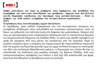 ΘΕΜΑ 1
Αφού μελετήσετε την πηγή να αναφέρετε τους παράγοντες που συνέβαλαν στη
διαμόρφωση των πολιτικών πεποιθήσεων των προσφύγων. (Αρχικά ήταν βενιζελικοί
επειδή θεωρούσαν υπεύθυνους του ξεριζωμού τους αντιβενιζελικούς - Μετά το
σύμφωνο του 1930 πολλοί εντάχθηκαν στο αντιβενιζελικό στρατόπεδο).
ΠΗΓΗ
Οι πρόσφυγες είναι, κατά πλειοψηφία, αρχικά «βενιζελικοί»
Οι πρόσφυγες, προς έκδηλη δυσαρέσκεια των πιο συντηρητικών στοιχείων του
αυτόχθονος πληθυσμού, ήταν πολυπληθείς και συμπαγώς εγκαταστημένοι, ώστε να
δρουν ως ρυθμιστές της πολιτικής ζωής στη διάρκεια του μεσοπολέμου. Μερικοί από
τους μη προνομιούχους ήταν επηρεασμένοι ιδεολογικά από τα επαναστατικά δόγματα
του Κομμουνιστικού Κόμματος της Ελλάδας (ΚΚΕ), το οποίο είχε ιδρυθεί πρόσφατα (το
1918) και ορισμένοι από τους ηγέτες του κατάγονταν από την Ανατολία. Παρά τις
μεγάλες στερήσεις όμως η απήχηση του κομμουνισμού θα παρεμποδιζόταν σημαντικά
από την εμμονή της Κομιντέρν (μεταξύ 1924 και 1935) το ελληνικό κόμμα να υποστηρίζει
την ιδέα ενός αυτόνομου Μακεδονικού κράτους, η δημιουργία του οποίου θα είχε ως
επακόλουθο την απόσπαση μιας μεγάλης περιοχής της Βόρειας Ελλάδας. Από τους
νεοεγκατεστημένους πρόσφυγες των οποίων η ζωή είχε ήδη αναστατωθεί μια φορά,
λίγοι ήταν διατεθειμένοι να ξαναζήσουν αυτή την εμπειρία.
 