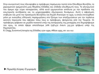 Στην συντριπτική τους πλειοψηφία οι πρόσφυγες παρέμειναν πιστοί στον Ελευθέριο Βενιζέλο, το
χαρισματικό οραματιστή μιας Μεγάλης Ελλάδας και επίδοξο ελευθερωτή τους. Το αλυτρωτικό
του όραμα είχε τώρα καταρρεύσει, αλλά αυτό ερμηνευόταν απόλυτα με την προδοσία της
εσωτερικής αντίδρασης και τις μηχανορραφίες εξωτερικών δυνάμεων. Αυτή η αφοσίωση
επιβίωσε και μετά την προσέγγιση Βενιζέλου και Κεμάλ Ατατούρκ το 1930, η οποία επιτεύχθηκε
μόνο με ουσιώδεις ελληνικές παραχωρήσεις στο ζήτημα των αποζημιώσεων για την τεράστια
ακίνητη περιουσία που άφησαν πίσω τους οι πρόσφυγες, φεύγοντας από την Τουρκία. Οι
πρόσφυγες ψήφισαν σε μεγάλο ποσοστό υπέρ της κατάργησης της μοναρχίας στο δημοψήφισμα
του 1924, το οποίο έφερε αποτέλεσμα 70% (758.472 έναντι 325.322 ψήφων) υπέρ της
δημοκρατίας.
R. Clogg, Συνοπτική Ιστορία της Ελλάδας 1770-1990, Αθήνα 1995, σσ. 111-112
 Περικλής Λύτρας:Ο γυρισμός
 