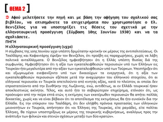 ΘΕΜΑ 2
 Αφού μελετήσετε την πηγή και με βάση την αφήγηση του σχολικού σας
βιβλίου, να επισημάνετε τα επιχειρήματα που χρησιμοποίησε ο Ελ.
Βενιζέλος για να υποστηρίξει τις θέσεις του σχετικά με την
ελληνοτουρκική προσέγγιση (Σύμβαση 10ης Ιουνίου 1930) και να τα
σχολιάσετε.
ΠΗΓΗ
Η ελληνοτουρκική προσέγγιση (1930)
Η σύμβασις της 10ης Ιουνίου 1930 υπέστη δριμύτατην κριτικήν εκ μέρους της αντιπολιτεύσεως. Οι
Τσαλδάρης και Καφαντάρης έψεξαν τον Βενιζέλον, ότι προέβη εις παραχωρήσεις, χωρίς να λάβη
πολιτικά ανταλλάγματα. Ο Βενιζέλος ημφεσβήτησεν ότι η Ελλάς υπέστη θυσίας διά της
συμφωνίας. Ημφεσβήτησεν ότι η αξία των εγκαταλειφθεισών περιουσιών υπό των Ελλήνων εις
Τουρκίαν ήτο μεγαλυτέρα από την αξίαν των εγκαταλειφθεισών υπό των Τούρκων. Υπεστήριξεν ότι
και εξωγκωμένα ενεφανίζοντο υπό των δικαιούχων τα ενεργητικά, ότι η αξία των
εγκαταλειφθεισών περιουσιών εξέπεσε μετά την αναχώρησιν του ελληνικού στοιχείου, ότι αι
ελληνικαί περιουσίαι εν Τουρκία απετελούντο από κινητάς αξίας, κατά το πλείστον, αι οποίαι δεν
επροστατεύοντο από την Συνθήκην της Λωζάννης, ενώ, αντιθέτως, αι εν Ελλάδι τουρκικαί ήσαν
αποκλειστικώς ακίνητοι. Τέλος, και αυτό ήτο το σοβαρώτερον επιχείρημα, ετόνισεν ότι, ως
προέκυψεν από την πείρα επτά ετών, η εκτίμησις των εκατέρωθεν περιουσιών θα απήτει πολλάς
δεκαετίας, χωρίς και να είναι βέβαιον ότι το αποτέλεσμα της εκτιμήσεως θα ήτο ευνοϊκόν δια την
Ελλάδα. Εις την επίκρισιν του Τσαλδάρη, ότι δεν ελήφθη πρόνοια προστασίας των ελληνικών
μειονοτήτων εν Τουρκία, απήντησεν ότι «οι Έλληνες της Τουρκίας, είτε ραγιάδες, είτε πολίται
Έλληνες, θα τύχουν υποστηρίξεως εκ μέρους της τουρκικής κυβερνήσεως, αναλόγως προς την
ανάπτυξιν των φιλικών και στενών σχέσεων μεταξύ των δύο κρατών».
 