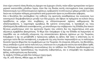 όταν είχεν υποστή τόσας θυσίας εις άψυχον και έμψυχον υλικόν, ποίαν αξίαν ημπορούσαν να έχουν
μερικαί εκατοντάδες χιλιάδων λιρών, όταν δια της θυσίας αυτής επετυγχάνετο ένας ευρύτερος
διακανονισμός των ελληνοτουρκικών σχέσεων, εγεφυρούτο το από αιώνων χάσμα μεταξύ των δύο
λαών και το Αιγαίον πέλαγος μετετρέπετο από χωριστικόν όριον εις συνδέουσαν γέφυραν;
Εάν ο Βενιζέλος δεν ανελάμβανε την ευθύνην της οριστικής εκκαθαρίσεως του κυκεώνος των
οικονομικών διαμφισβητήσεων μεταξύ των δύο χωρών, εάν άφηνε τα πράγματα να κυλούν όπως
προέβλεπον αι μέχρι τότε συμβάσεις, αι ελληνοτουρκικαί σχέσεις καθημερινώς θα
εδηλητηριάζοντο, η καχυποψία αμοιβαίως θα εγένετο εντονωτέρα, η προσφυγή εις τους
εξοπλισμούς θα καθίστατο αναπόφευκτος, με αποτέλεσμα την επιβάρυνσιν της Ελλάδος δια ποσών
θετικώς μεγαλύτερων από την αρνητικήν ζημίαν που υπέστη δια της παραιτήσεως από μιας
αξιώσεως αμφιβόλου βασιμότητος. Το θέμα ήτο: Εσύμφερεν ή όχι την Ελλάδα να λησμονήση το
παρελθόν και να επιδιώξη ειλικρινώς την αποκατάστασιν φιλικών σχέσεων με την Τουρκίαν;
Εσύμφερεν ή όχι να μεταβληθή ο προαιώνιος εχθρός εις φίλον; Εφ’ όσον η απάντησις εις το
ερώτημα τούτο θα ήτο καταφατική, η συμφωνία της 10ης Ιουνίου παρουσιάζετο ως το καλύτερον
δυνατόν πρώτον βήμα δια την συμφιλίωσιν με την Τουρκίαν. Οι επικριταί, άλλωστε, του Βενιζέλου,
όπως απέδειξεν η μετά ταύτα πολιτική των, επίστευον ότι η συμφωνία εκείνη ήτο κατά βάσιν ορθή.
Το επιστέγασμα της επελθούσης συνεννοήσεως ήτο το ταξίδιον του Έλληνος πρωθυπουργού εις
Άγκυραν, κατόπιν προσκλήσεως της τουρκικής κυβερνήσεως, και η υπογραφή του συμφώνου
φιλίας, ουδετερότητος και διατησίας.
Γρ. Δαφνή, Η Ελλάς μεταξύ δύο πολέμων (1923-1940),
τόμ. Β΄, εκδ. Κάκτος, Αθήνα 1997, σσ. 66-68
 