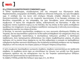πηγές
ΟΙ 3 (ΤΡΕΙΣ) ΕΛΛΗΝΟΤΟΥΡΚΙΚΕΣ ΣΥΜΦΩΝΙΕΣ (1930)
Ο Έλλην πρωθυπουργός, συνοδευόμενος υπό του υπουργού των Εξωτερικών Ανδρ.
Μιχαλακοπούλου, ανεχώρησεν εξ Ελλάδος, επιβαίνων ελληνικού πολεμικού, την 25ην Οκτωβρίου
1930. Η υποδοχή που του έγινεν από επισήμου πλευράς υπήρξεν εξαίρετος τόσον εις
Κωνσταντινούπολιν, όσον και εις την τουρκικήν πρωτεύουσαν. Η εις Άγκυραν επίσκεψις του
Βενιζέλου ετερματίσθη με την υπογραφήν, την 30ην Οκτωβρίου, τριών ελληνοτουρκικών
συμφωνιών. Η πρώτη ήτο «σύμφωνον φιλίας, ουδετερότητος και διαιτησίας». Η αξία του
συμφώνου τούτου ευρίσκετο κυρίως εις την διάταξιν, δια της οποίας τα δύο κράτη ανελάμβανον
αμοιβαίως την υποχρέωσιν να μη μετάσχουν οιασδήποτε οικονομικής ή πολιτικής συνεννοήσεως,
στρεφομένης εναντίον του ετέρου εξ αυτών.
Η δευτέρα, το ναυτικόν πρωτόκολλον, ανεφέρετο εις τους ναυτικούς εξοπλισμούς Ελλάδος και
Τουρκίας. Δια του πρωτοκόλλου ωρίζετο ότι τα δύο κράτη ανελάμβανον την υποχρέωσιν όπως «εις
ουδεμίαν παραγγελίαν προσκτήσεως ή ναυπηγήσεως πολεμικών μονάδων ή εξοπλισμών
προβαίνωσιν, άνευ προηγουμένης ειδοποιήσεως του ετέρου συμβαλλομένου μέρους, εξ μήνας
πρότερον, επί τω σκοπώ όπως παρέχεται εις τας δύο κυβερνήσεις η ευκαιρία να προλαμβάνουν
ενδεχόμενην άμιλλαν ναυτικών εξοπλισμών, δια της φιλικής ανταλλαγής απόψεων και της παροχής
εξηγήσεων υπό του ενός και του ετέρου μέρους εν πνεύματι πλήρους ειλικρινείας».
.................................................................................................................................
Η τρίτη συμφωνία περιελάμβανεν εμπορικήν σύμβασιν, σύμβασιν εγκαταστάσεως και προξενικήν
σύμβασιν. Αι συμβάσεις αυταί είχον ως αποτέλεσμα την τόνωσιν των μεταξύ των δύο χωρών
εμπορικών σχέσεων και την κατοχύρωσιν των εις την Τουρκίαν εγκατεστημένων Ελλήνων.
Ηνοίγοντο δε προοπτικαί δια την εγκατάστασιν νέων.
Γρ. Δαφνή, Η Ελλάς μεταξύ δύο πολέμων 1923-1940, ό.π., σσ. 68-70
 