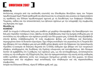 ΘΕΜΑ Β1
Αντλώντας στοιχεία από την ακόλουθη επιστολή του Ελευθερίου Βενιζέλου προς τον Τούρκο
πρωθυπουργό Ισμέτ Πασά (30/8/1928) και αξιοποιώντας τις ιστορικές σας γνώσεις να παρουσιάσετε
τις προθέσεις του Έλληνα πρωθυπουργού σχετικά με τη διευθέτηση των διαφορών Ελλάδας-
Τουρκίας, καθώς και την αποκατάσταση των φιλικών σχέσεων με την υπογραφή της συμφωνίας
της Άγκυρας του 1930.
Μονάδες 25
ΚΕΙΜΕΝΟ
«Καθ' ήν στιγμήν ό ελληνικός λαός μου αναθέτει μέ μεγάλην πλειοψηφίαν τήν διακυβέρνησίν του
διά μίαν περίοδον τεσσάρων ετών, οφείλω νά σας διαβεβαιώσω περί της ζωηρας επιθυμίας μου νά
συντελέσω εις τήν ρύθμισιν τών σχέσεων μεταξύ τών δύο χωρών μας, ή όποία θά τούς εξησφάλιζε
στενήν φιλίαν, επιβεβαιουμένην δι' ενός συμφώνου φιλίας, μή επιθέσεως καί διαιτησίας,
περιεχομένου όσον τό δυνατόν εύρυτέρου. Έχω πλήρη συνείδησιν του γεγονότος ότι ή Τουρκία δέν
έχει βλέψεις έπί τών εδαφών μας καί μοί εδόθη χιλίας φοράς κατά τήν διάρκειαν της προεκλογικής
περιόδου ή ευκαιρία νά δηλώσω δημοσία ότι ή Ελλάς ούδεμίαν έχει βλέψιν επί τών τουρκικών
εδαφών, αποδεχομένη τάς Συνθήκας τής Ειρήνης ειλικρινούς καί ανεπιφυλάκτως. Δέν δύναμαι
λοιπόν νά αμφιβάλλω ότι ή ρύθμισις τών σχέσεών μας, ως τήν αντιλαμβάνομαι, ανταποκρίνεται
επίσης εις τήν επιθυμίαν τής Έξοχότητός Σας. Διά τήν πραγματοποίησιν τής κοινής αύτής επιθυμίας
ούδέν εμπόδιον υφίσταται εκτός τών εκκρεμών ζητημάτων μεταξύ τών δύο χωρών, τά όποια
προέκυψαν από τήν σύμβασιν περί ανταλλαγής τών πληθυσμών καί τάς παρακολούθους
συμφωνίας».
Ιστορία του ΕλληνικούΈθνους, τόμος ΙΕ' (Αθήνα 1978), σελ. 354.
ΟΜΟΓΕΝΩΝ 2007
 