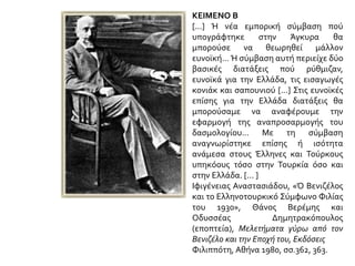 ΚΕΙΜΕΝΟ Β
[...] Ή νέα εμπορική σύμβαση πού
υπογράφτηκε στην Άγκυρα θα
μπορούσε να θεωρηθεί μάλλον
ευνοϊκή... Ή σύμβαση αυτή περιείχε δύο
βασικές διατάξεις πού ρύθμιζαν,
ευνοϊκά για την Ελλάδα, τις εισαγωγές
κονιάκ και σαπουνιού [...] Στις ευνοϊκές
επίσης για την Ελλάδα διατάξεις θα
μπορούσαμε να αναφέρουμε την
εφαρμογή της αναπροσαρμογής του
δασμολογίου... Με τη σύμβαση
αναγνωρίστηκε επίσης ή ισότητα
ανάμεσα στους Έλληνες και Τούρκους
υπηκόους τόσο στην Τουρκία όσο και
στην Ελλάδα. [... ]
Ιφιγένειας Αναστασιάδου, «Ό Βενιζέλος
και το Ελληνοτουρκικό Σύμφωνο Φιλίας
του 1930», Θάνος Βερέμης και
Οδυσσέας Δημητρακόπουλος
(εποπτεία), Μελετήματα γύρω από τον
Βενιζέλο και την Εποχή του, Εκδόσεις
Φιλιππότη, Αθήνα 1980, σσ.362, 363.
 