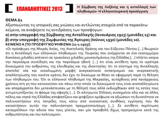 ΘΕΜΑ Δ1
Αξιοποιώντας τις ιστορικές σας γνώσεις και αντλώντας στοιχεία από τα παρακάτω
κείμενα, να αναφέρετε τις αντιδράσεις των προσφύγων:
α) στην υπογραφή της Σύμβασης της Ανταλλαγής (Ιανουάριος 1923) (μονάδες 15) και
β) στην υπογραφή της Συμφωνίας της Άγκυρας (Ιούνιος 1930) (μονάδες 10).
ΚΕΙΜΕΝΟ Α [ΤΟ ΠΡΟΣΦΥΓΙΚΟ ΨΗΦΙΣΜΑ (21-1-1923)]
«Οι πρόσφυγες της Μικράς Ασίας, της Ανατολικής Θράκης και του Εύξεινου Πόντου [...] θεωρούν
ότι η Ανταλλαγή των ελληνικών πληθυσμών της Τουρκίας που ανέρχονται σε ένα εκατομμύριο
διακόσιες χιλιάδες απέναντι σε τριακόσιες χιλιάδες μουσουλμάνους της Ελλάδας [...] πλήττει καίρια
την παγκόσμια συνείδηση και την παγκόσμια ηθική· [...] ότι είναι αντίθετη προς τα ιερότερα
δικαιώματα του ανθρώπου, της ελευθερίας και της ιδιοκτησίας· ότι το σύστημα της Ανταλλαγής
αποτελεί νέα και κεκαλυμμένη μορφή αναγκαστικού εκπατρισμού και αναγκαστικής
απαλλοτρίωσης που κανένα κράτος δεν έχει το δικαίωμα να θέσει σε εφαρμογή παρά τη θέληση
των πληθυσμών του. Ότι οι ελληνικοί πληθυσμοί της Μικρασίας, αυτόχθονες από πανάρχαιους
χρόνους στη γη που κατοικούσαν και πάνω στην οποία τα δικαιώματά τους είναι αναπαλλοτρίωτα
και απαράγραπτα δεν μετανάστευσαν με τη θέλησή τους αλλά εκδιώχθηκαν από τις εστίες τους
αντιμετωπίζοντας το φάσμα της σφαγής [...]. Οι αλύτρωτοι Έλληνες συναγμένοι εδώ και σε άλλες
πόλεις και νησιά της Ελλάδας αποφασίζουν και ψηφίζουν ομόφωνα να αξιώσουν τη δυνατότητα να
παλιννοστήσουν στις πατρίδες τους κάτω από ουσιαστικές συνθήκες εγγύησης που θα
καταστήσουν αυτήν την παλιννόστηση πραγματοποιήσιμη [...]. Σε αντίθετη περίπτωση
καταγγέλλουν την αδικία που τους γίνεται, σαν μία προσβολή δίχως προηγούμενο κατά της
ανθρωπότητας και του πολιτισμού».
ΕΠΑΝΑΛΗΠΤΙΚΕΣ 2013
Η Σύμβαση της Λοζάνης και η ανταλλαγή των
πληθυσμών- Η ελληνοτουρκική προσέγγιση
 