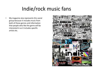 Indie/rock music fans
• My magazine also represents this social
group because it includes music from
both of these genres and information
that people who like the genre will be
interested in as it includes specific
artists etc.