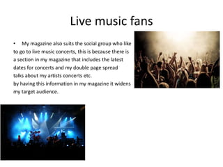 Live music fans
• My magazine also suits the social group who like
to go to live music concerts, this is because there is
a section in my magazine that includes the latest
dates for concerts and my double page spread
talks about my artists concerts etc.
by having this information in my magazine it widens
my target audience.