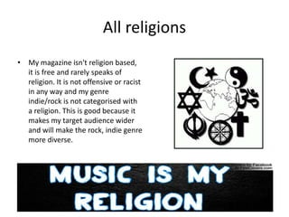 All religions
• My magazine isn't religion based,
it is free and rarely speaks of
religion. It is not offensive or racist
in any way and my genre
indie/rock is not categorised with
a religion. This is good because it
makes my target audience wider
and will make the rock, indie genre
more diverse.