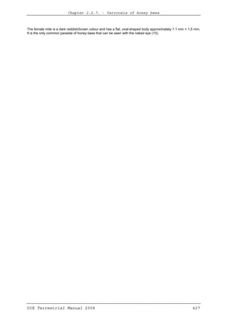 Chapter 2.2.7. -- Varroosis of honey bees
OIE Terrestrial Manual 2008 427
The female mite is a dark reddish/brown colour and has a flat, oval-shaped body approximately 1.1 mm × 1.5 mm.
It is the only common parasite of honey bees that can be seen with the naked eye (13).
 