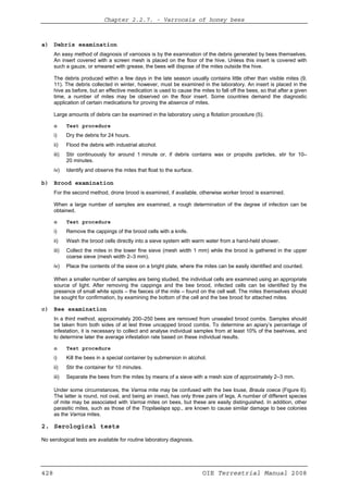 Chapter 2.2.7. -- Varroosis of honey bees
428 OIE Terrestrial Manual 2008
a) Debris examination
An easy method of diagnosis of varroosis is by the examination of the debris generated by bees themselves.
An insert covered with a screen mesh is placed on the floor of the hive. Unless this insert is covered with
such a gauze, or smeared with grease, the bees will dispose of the mites outside the hive.
The debris produced within a few days in the late season usually contains little other than visible mites (9,
11). The debris collected in winter, however, must be examined in the laboratory. An insert is placed in the
hive as before, but an effective medication is used to cause the mites to fall off the bees, so that after a given
time, a number of mites may be observed on the floor insert. Some countries demand the diagnostic
application of certain medications for proving the absence of mites.
Large amounts of debris can be examined in the laboratory using a flotation procedure (5).
o Test procedure
i) Dry the debris for 24 hours.
ii) Flood the debris with industrial alcohol.
iii) Stir continuously for around 1 minute or, if debris contains wax or propolis particles, stir for 10–
20 minutes.
iv) Identify and observe the mites that float to the surface.
b) Brood examination
For the second method, drone brood is examined, if available, otherwise worker brood is examined.
When a large number of samples are examined, a rough determination of the degree of infection can be
obtained.
o Test procedure
i) Remove the cappings of the brood cells with a knife.
ii) Wash the brood cells directly into a sieve system with warm water from a hand-held shower.
iii) Collect the mites in the lower fine sieve (mesh width 1 mm) while the brood is gathered in the upper
coarse sieve (mesh width 2–3 mm).
iv) Place the contents of the sieve on a bright plate, where the mites can be easily identified and counted.
When a smaller number of samples are being studied, the individual cells are examined using an appropriate
source of light. After removing the cappings and the bee brood, infected cells can be identified by the
presence of small white spots – the faeces of the mite – found on the cell wall. The mites themselves should
be sought for confirmation, by examining the bottom of the cell and the bee brood for attached mites.
c) Bee examination
In a third method, approximately 200–250 bees are removed from unsealed brood combs. Samples should
be taken from both sides of at lest three uncapped brood combs. To determine an apiary’s percentage of
infestation, it is necessary to collect and analyse individual samples from at least 10% of the beehives, and
to determine later the average infestation rate based on these individual results.
o Test procedure
i) Kill the bees in a special container by submersion in alcohol.
ii) Stir the container for 10 minutes.
iii) Separate the bees from the mites by means of a sieve with a mesh size of approximately 2–3 mm.
Under some circumstances, the Varroa mite may be confused with the bee louse, Braula coeca (Figure 6).
The latter is round, not oval, and being an insect, has only three pairs of legs. A number of different species
of mite may be associated with Varroa mites on bees, but these are easily distinguished. In addition, other
parasitic mites, such as those of the Tropilaelaps spp., are known to cause similar damage to bee colonies
as the Varroa mites.
2. Serological tests
No serological tests are available for routine laboratory diagnosis.
 