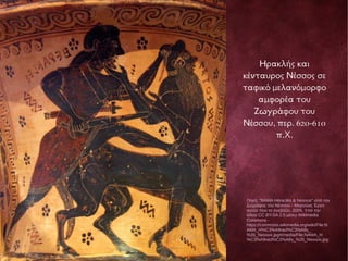 Ηρακλής και
κένταυρος Νέσσος σε
ταφικό μελανόμορφο
αμφορέα του
Ζωγράφου του
Νέσσου, περ. 620-610
π.Χ.
Πηγή: "NAMA Héraclès & Nessos" από τον
ζωγράφος του Νέσσου - Μαρσύας Έργο
αυτού που το ανεβάζει, 2005. Υπό την
άδεια CC BY-SA 2.5 μέσω Wikimedia
Commons -
https://commons.wikimedia.org/wiki/File:N
AMA_H%C3%A9racl%C3%A8s_
%26_Nessos.jpg#/media/File:NAMA_H
%C3%A9racl%C3%A8s_%26_Nessos.jpg
 