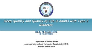 Dr.Dr. S. M. Niaz MowlaS. M. Niaz Mowla
ID NOID NO:: 14-98060-314-98060-3
Department of Public HealthDepartment of Public Health
American International University- Bangladesh (AIUB)American International University- Bangladesh (AIUB)
Banani, Dhaka- 1213Banani, Dhaka- 1213
Sleep Quality and Quality of Life in Adults with Type 2Sleep Quality and Quality of Life in Adults with Type 2
DiabetesDiabetes
Sleep Quality and Quality of Life in Adults with Type 2Sleep Quality and Quality of Life in Adults with Type 2
DiabetesDiabetes
 