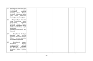 2.2 Menghayati nilai-nilai yang
terkandung dalam
Pembukaan Undang-
Undang Dasar Negara
Republik Indonesia Tahun
1945 dalam kehidupan
berbangsa dan bernegara.
2.3 Mengamalkan nilai-nilai
yang terkandung dalam
pasal-pasal Undang-
Undang Dasar Negara
Republik Indonesia Tahun
1945 dalam berbagai aspek
kehidupan
(ipoleksosbudhankam dan
hukum).
2.4 Menghayati berbagai
dampak dan bentuk
ancaman terhadap negara
dalam mempertahankan
Bhinneka Tunggal Ika
2.5 Menghayati budaya
demokrasi dengan
mengutamakan prinsip
musyawa-rah, mufakat
dan kesadaran bernegara
kesatuan dalam konteks
NKRI.
- 69 -
 