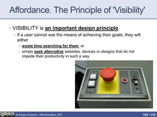 Affordance. The Principle of 'Visibility'
• VISIBILITY is an important design principle
• if a user cannot see the means of achieving their goals, they will
either
• waste time searching for them, or
• simply seek alternative websites, devices or designs that do not
impede their productivity in such a way
El Factor Humano - GEInformàtica, IPO 102 / 110
 