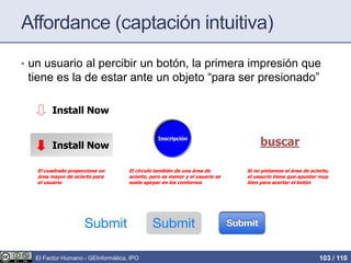 Affordance (captación intuitiva)
• un usuario al percibir un botón, la primera impresión que
tiene es la de estar ante un objeto “para ser presionado”
El círculo también da una área de
acierto, pero es menor y el usuario se
suele apoyar en los contornos
Install Now
El cuadrado proporciona un
área mayor de acierto para
el usuario
buscar
Si no pintamos el área de acierto,
el usaurio tiene que apuntar muy
bien para acertar el botón
Install Now
El Factor Humano - GEInformàtica, IPO 103 / 110
 
