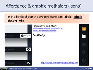 Affordance & graphic methafors (icons)
• In the battle of clarity between icons and labels, labels
always win.
http://bokardo.com/archives/labels-always-win
Progressive Reduction:
http://layervault.tumblr.com/post/42361
566927/progressive-reduction
familiarity
El Factor Humano - GEInformàtica, IPO 105 / 110
 