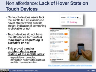 Non affordance: Lack of Hover State on
Touch Devices
• On touch devices users lack
the subtle but crucial mouse
hover states which provide
instant indication if something
is clickable or not
• Touch devices do not have
the affordance for “instant
indication if something is
clickable or not”
• This proved a major
problem during user
testing of the mobile sites;
• especially on complex,
navigation heavy sites such as
mobile commerce sites
http://baymard.com/blog/mobile-product-list-hit-areas
El Factor Humano - GEInformàtica, IPO 107 / 110
 