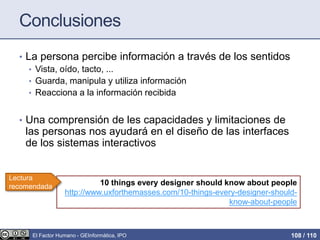 Conclusiones
• La persona percibe información a través de los sentidos
• Vista, oído, tacto, ...
• Guarda, manipula y utiliza información
• Reacciona a la información recibida
• Una comprensión de les capacidades y limitaciones de
las personas nos ayudará en el diseño de las interfaces
de los sistemas interactivos
10 things every designer should know about people
http://www.uxforthemasses.com/10-things-every-designer-should-
know-about-people
Lectura
recomendada
El Factor Humano - GEInformàtica, IPO 108 / 110
 