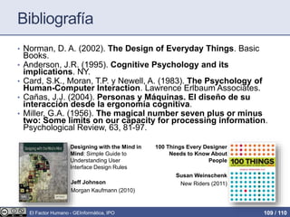 Bibliografía
• Norman, D. A. (2002). The Design of Everyday Things. Basic
Books.
• Anderson, J.R. (1995). Cognitive Psychology and its
implications. NY.
• Card, S.K., Moran, T.P. y Newell, A. (1983). The Psychology of
Human-Computer Interaction. Lawrence Erlbaum Associates.
• Cañas, J.J. (2004). Personas y Máquinas. El diseño de su
interacción desde la ergonomía cognitiva.
• Miller, G.A. (1956). The magical number seven plus or minus
two: Some limits on our capacity for processing information.
Psychological Review, 63, 81-97.
Designing with the Mind in
Mind: Simple Guide to
Understanding User
Interface Design Rules
Jeff Johnson
Morgan Kaufmann (2010)
El Factor Humano - GEInformàtica, IPO 109 / 110
100 Things Every Designer
Needs to Know About
People
Susan Weinschenk
New Riders (2011)
 