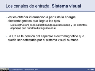 Los canales de entrada. Sistema visual
• Ver es obtener información a partir de la energía
electromagnética que llega a los ojos
• De la estructura espacial del mundo que nos rodea y los distintos
aspectos que pueden distinguirse en él
• La luz es la porción del espectro electromagnético que
puede ser detectado por el sistema visual humano
El Factor Humano - GEInformàtica, IPO 16 / 110
 