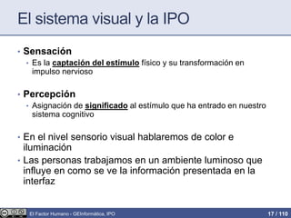 El sistema visual y la IPO
• Sensación
• Es la captación del estímulo físico y su transformación en
impulso nervioso
• Percepción
• Asignación de significado al estímulo que ha entrado en nuestro
sistema cognitivo
• En el nivel sensorio visual hablaremos de color e
iluminación
• Las personas trabajamos en un ambiente luminoso que
influye en como se ve la información presentada en la
interfaz
El Factor Humano - GEInformàtica, IPO 17 / 110
 