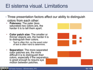 El sistema visual. Limitations
• Three presentation factors affect our ability to distinguish
colors from each other:
• Paleness: The paler (less
saturated) two colors are, the
harder it is to tell them apart.
• Color patch size: The smaller or
thinner objects are, the harder it is
to distinguish their colors.
• Text is often thin, so the exact color
of text is often hard to determine.
• Separation: The more separated
color patches are, the more
difficult it is to distinguish their
colors, especially if the separation
is great enough to require eye
motion between patches.
El Factor Humano - GEInformàtica, IPO 19 / 110
 