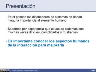 Presentación
• En el pasado los diseñadores de sistemas no daban
ninguna importancia al elemento humano
• Sabemos por experiencia que el uso de sistemas son
muchas veces difíciles, complicados y frustrantes
• Es importante conocer los aspectos humanos
de la interacción para mejorarla
El Factor Humano - GEInformàtica, IPO 2 / 110
 