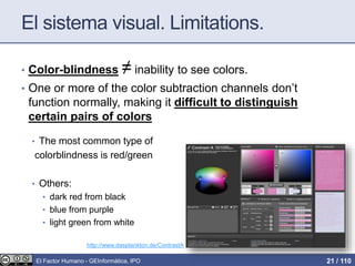 El sistema visual. Limitations.
• Color-blindness ≠ inability to see colors.
• One or more of the color subtraction channels don’t
function normally, making it difficult to distinguish
certain pairs of colors
• The most common type of
colorblindness is red/green
• Others:
• dark red from black
• blue from purple
• light green from white
http://www.dasplankton.de/ContrastA
El Factor Humano - GEInformàtica, IPO 21 / 110
 