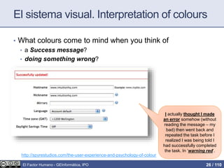 El sistema visual. Interpretation of colours
• What colours come to mind when you think of
• a Success message?
• doing something wrong?
I actually thought I made
an error somehow (without
reading the message – my
bad) then went back and
repeated the task before I
realized I was being told I
had successfully completed
the task. In ‘warning red‘.
http://spyrestudios.com/the-user-experience-and-psychology-of-colour
El Factor Humano - GEInformàtica, IPO 26 / 110
 