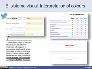 El sistema visual. Interpretation of colours
Twitter uses a range of colours
to communicate different
meanings with regards to
passwords, starting with a red-
ish colour, and progressing to
green to show different levels
of security for your passwords.
Really simple, visual way to
communicate their message.
El Factor Humano - GEInformàtica, IPO 27 / 110
 