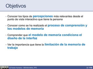 Objetivos
• Conocer los tipos de percepciones más relevantes desde el
punto de vista interactivo que tiene la persona
• Conocer como se ha realizado el proceso de comprensión y
los modelos de memoria
• Comprender que el modelo de memoria condiciona el
diseño de la interfaz
• Ver la importancia que tiene la limitación de la memoria de
trabajo
El Factor Humano - GEInformàtica, IPO 3 / 110
 