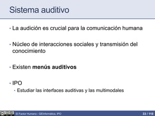 Sistema auditivo
• La audición es crucial para la comunicación humana
• Núcleo de interacciones sociales y transmisión del
conocimiento
• Existen menús auditivos
• IPO
• Estudiar las interfaces auditivas y las multimodales
El Factor Humano - GEInformàtica, IPO 33 / 110
 