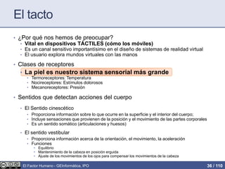El tacto
• ¿Por qué nos hemos de preocupar?
• Vital en dispositivos TÁCTILES (cómo los móviles)
• Es un canal sensitivo importantísimo en el diseño de sistemas de realidad virtual
• El usuario explora mundos virtuales con las manos
• Clases de receptores
• La piel es nuestro sistema sensorial más grande
• Termoreceptores: Temperatura
• Nocireceptores: Estímulos dolorosos
• Mecanoreceptores: Presión
• Sentidos que detectan acciones del cuerpo
• El Sentido cinescético
• Proporciona información sobre lo que ocurre en la superficie y el interior del cuerpo;
• Incluye sensaciones que provienen de la posición y el movimiento de las partes corporales
• Es un sentido somático (articulaciones y huesos)
• El sentido vestibular
• Proporciona información acerca de la orientación, el movimiento, la aceleración
• Funciones
• Equilibrio
• Mantenimiento de la cabeza en posición erguida
• Ajuste de los movimientos de los ojos para compensar los movimientos de la cabeza
El Factor Humano - GEInformàtica, IPO 36 / 110
 