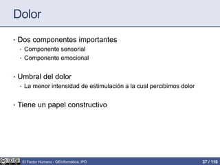 Dolor
• Dos componentes importantes
• Componente sensorial
• Componente emocional
• Umbral del dolor
• La menor intensidad de estimulación a la cual percibimos dolor
• Tiene un papel constructivo
El Factor Humano - GEInformàtica, IPO 37 / 110
 