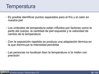 Temperatura
• Es posible identificar puntos separados para el frío y el calor en
nuestra piel
• Los umbrales de temperatura están influidos por factores como la
parte del cuerpo, la cantidad de piel expuesta y la velocidad de
cambio de la temperatura
• Con la exposición repetida se produce una adaptación térmica en
la que disminuye la intensidad percibida
• Las personas no localizan bien la temperatura ni la miden con
precisión
El Factor Humano - GEInformàtica, IPO 38 / 110
 