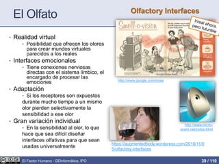 El Olfato
• Realidad virtual
• Posibilidad que ofrecen los olores
para crear mundos virtuales
parecidos a los reales
• Interfaces emocionales
• Tiene conexiones nerviosas
directas con el sistema límbico, el
encargado de procesar las
emociones
• Adaptación
• Si los receptores son expuestos
durante mucho tiempo a un mismo
olor pierden selectivamente la
sensibilidad a ese olor
• Gran variación individual
• En la sensibilidad al olor, lo que
hace que sea difícil diseñar
interfaces olfativas para que sean
usadas universalmente
http://www.google.com/nose
http://www.micro-
scent.net/index.html
Olfactory Interfaces
https://augmentedbody.wordpress.com/2010/11/0
5/olfactory-interfaces
El Factor Humano - GEInformàtica, IPO 39 / 110
 