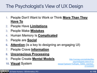 The Psychologist’s View of UX Design
1. People Don't Want to Work or Think More Than They
Have To
2. People Have Limitations
3. People Make Mistakes
4. Human Memory Is Complicated
5. People are Social
6. Attention (is a key to designing an engaging UI)
7. People Crave Information
8. Unconscious Processing
9. People Create Mental Models
10. Visual System
http://uxmag.com/articles/the-
psychologists-view-of-ux-
design?goback=%2Egde_72842_member_
213335291
El Factor Humano - GEInformàtica, IPO 4 / 110
 