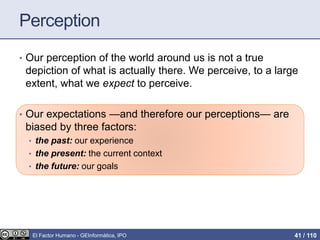 Perception
• Our perception of the world around us is not a true
depiction of what is actually there. We perceive, to a large
extent, what we expect to perceive.
• Our expectations —and therefore our perceptions— are
biased by three factors:
• the past: our experience
• the present: the current context
• the future: our goals
El Factor Humano - GEInformàtica, IPO 41 / 110
 