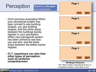 Perception
• (from previous examples) When
your perceptual system has
been primed to see building
shapes, you see building
shapes, and the white areas
between the buildings barely
register in your perception.
When your perceptual system
has been primed to see text,
you see text, and the black
areas between the letters barely
register.
• BUT, experience can also bias
other types of perception,
such as sentence
comprehension Multipage dialog box
The “Next” button is perceived to be in a
consistent location, even when it isn’t
Biased by the past
our experience
El Factor Humano - GEInformàtica, IPO 42 / 110
 