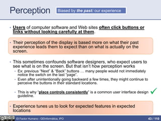 Perception

• Users of computer software and Web sites often click buttons or
links without looking carefully at them.
• Their perception of the display is based more on what their past
experience leads them to expect than on what is actually on the
screen.
• This sometimes confounds software designers, who expect users to
see what is on the screen. But that isn’t how perception works
• Ex: previous “Next” & “Back” buttons … many people would not immediately
notice the switch on the last “page”.
• Even after unintentionally going backward a few times, they might continue to
perceive the buttons in their standard locations.
• This is why “place controls consistently” is a common user interface design
guideline.
• Experience tunes us to look for expected features in expected
locations
Biased by the past: our experience
El Factor Humano - GEInformàtica, IPO 43 / 110
 