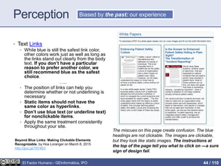 Perception
• Text Links
• While blue is still the safest link color,
other colors work just as well as long as
the links stand out clearly from the body
text. If you don’t have a particular
reason to prefer another color, we
still recommend blue as the safest
choice.
…..
• The position of links can help you
determine whether or not underlining is
necessary.
• Static items should not have the
same color as hyperlinks.
• Don’t use blue text (or underline text)
for nonclickable items.
• Apply the same treatment consistently
throughout your site.
Biased by the past: our experience
The miscues on this page create confusion. The blue
headings are not clickable. The images are clickable,
but they look like static images. The instructions at
the top of the page tell you what to click on —a sure
sign of design fail.
Beyond Blue Links: Making Clickable Elements
Recognizable, by Hoa Loranger on March 8, 2015
http://goo.gl/79Y4E0
El Factor Humano - GEInformàtica, IPO 44 / 110
 
