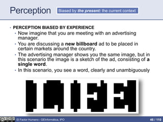 Perception
• PERCEPTION BIASED BY EXPERIENCE
• Now imagine that you are meeting with an advertising
manager.
• You are discussing a new billboard ad to be placed in
certain markets around the country.
• The advertising manager shows you the same image, but in
this scenario the image is a sketch of the ad, consisting of a
single word.
• In this scenario, you see a word, clearly and unambiguously
Biased by the present: the current context
El Factor Humano - GEInformàtica, IPO 46 / 110
 