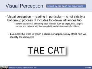Visual Perception
• Visual perception —reading in particular— is not strictly a
bottom-up process. It includes top-down influences too
• bottom-up process: combining basic features such as edges, lines, angles,
curves, and patterns into figures and ultimately into meaningful objects
• Example: the word in which a character appears may affect how we
identify the character
Biased by the past: our experience
El Factor Humano - GEInformàtica, IPO 47 / 110
 